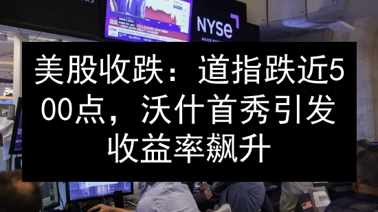 美股收跌：道指跌近500点，沃什首秀引发收益率飙升
